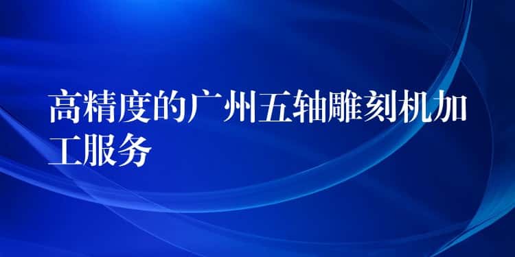 高精度的广州五轴雕刻机加工服务 高精度的广州五轴雕刻机加工服务