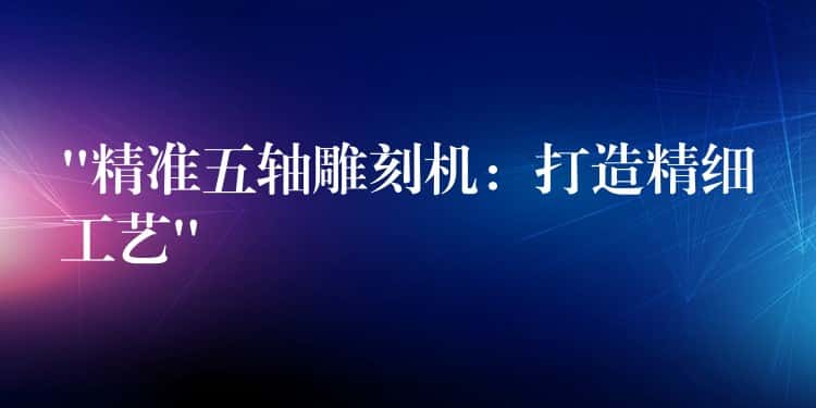 “精准五轴雕刻机：打造精细工艺”