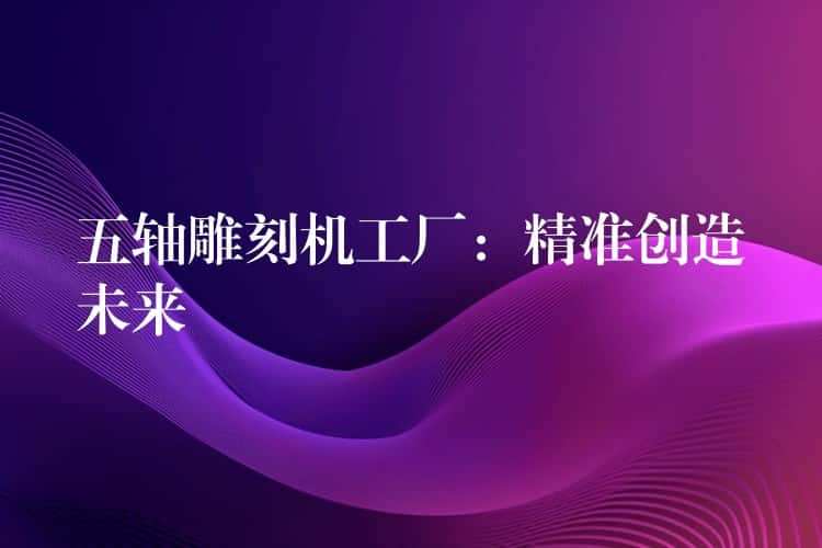 五轴雕刻机工厂：精准创造未来