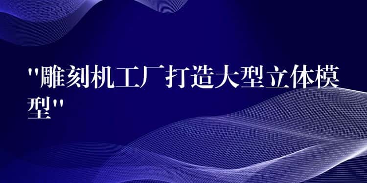 “雕刻机工厂打造大型立体模型” “雕刻机工厂打造大型立体模型”