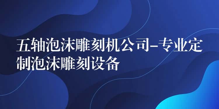 五轴泡沫雕刻机公司-专业定制泡沫雕刻设备 五轴泡沫雕刻机公司-专业定制泡沫雕刻设备