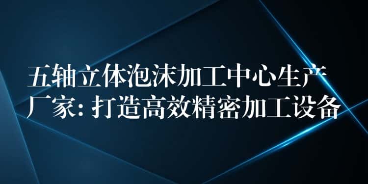 五轴立体泡沫加工中心生产厂家: 打造高效精密加工设备 五轴立体泡沫加工中心生产厂家: 打造高效精密加工设备