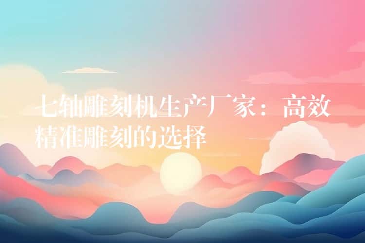 七轴雕刻机生产厂家：高效精准雕刻的选择