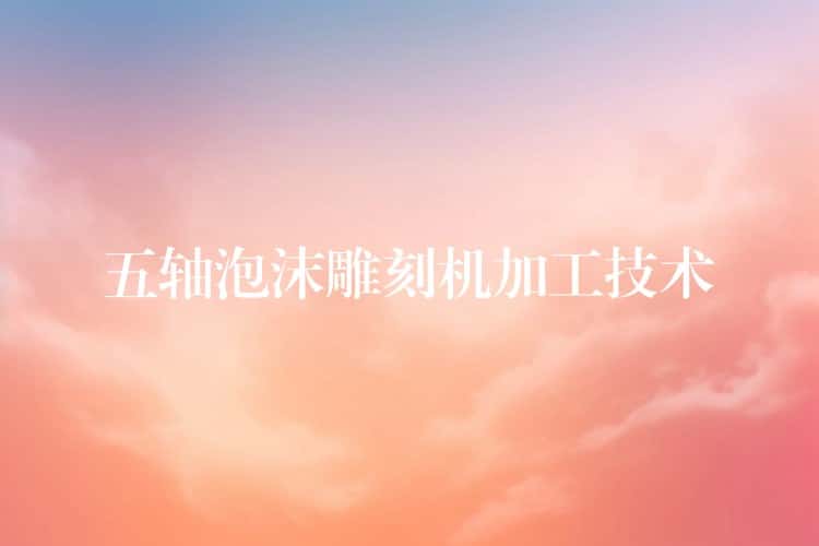 五轴泡沫雕刻机加工技术 五轴泡沫雕刻机加工技术