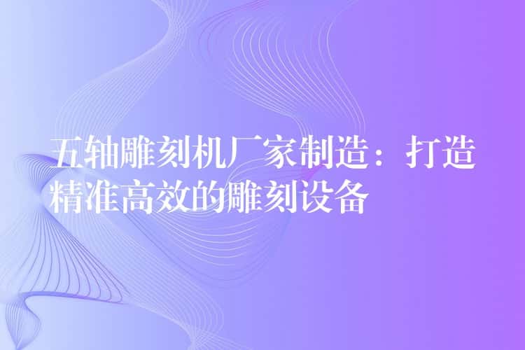 五轴雕刻机厂家制造：打造精准高效的雕刻设备