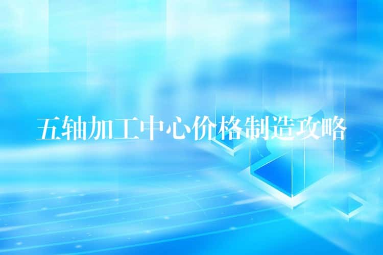 五轴加工中心价格制造攻略 五轴加工中心价格制造攻略