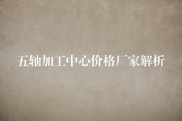 五轴加工中心价格厂家解析 五轴加工中心价格厂家解析