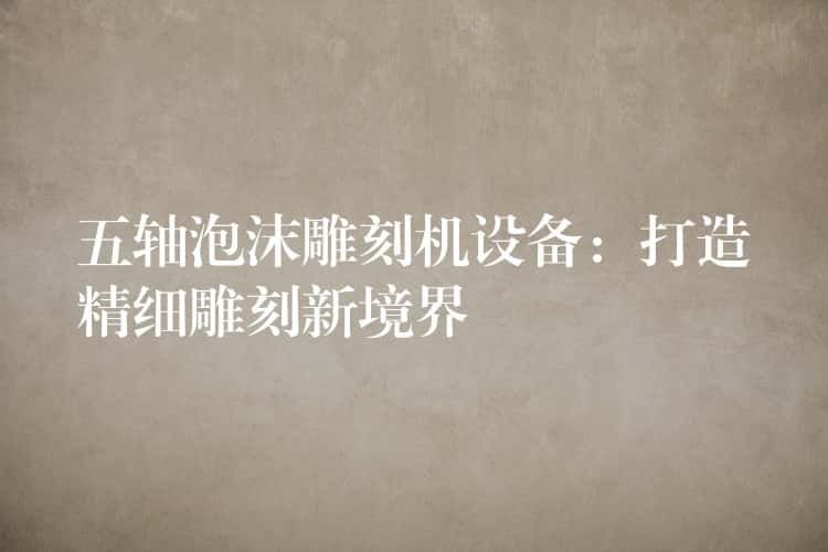 五轴泡沫雕刻机设备：打造精细雕刻新境界