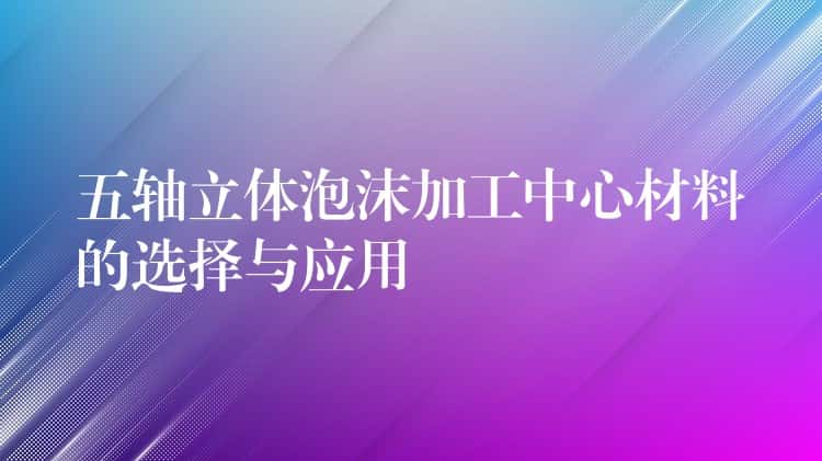五轴立体泡沫加工中心材料的选择与应用 五轴立体泡沫加工中心材料的选择与应用