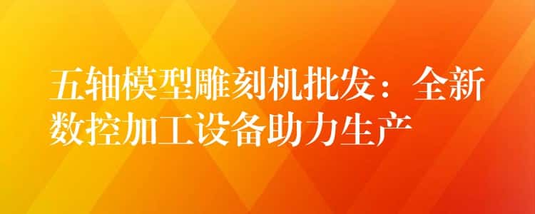 五轴模型雕刻机批发：全新数控加工设备助力生产