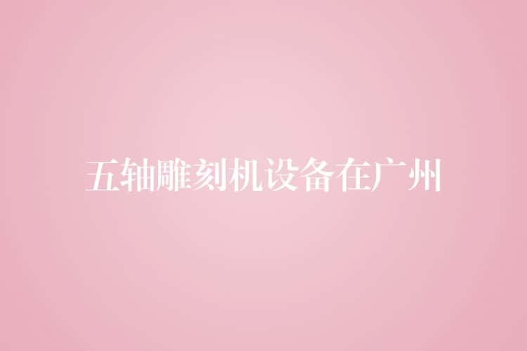 五轴雕刻机设备在广州 五轴雕刻机设备在广州