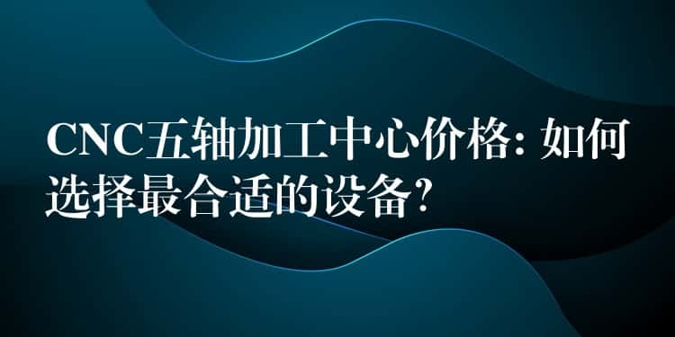 CNC五轴加工中心价格: 如何选择最合适的设备？