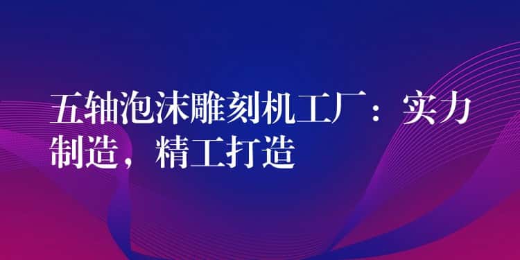 五轴泡沫雕刻机工厂：实力制造，精工打造