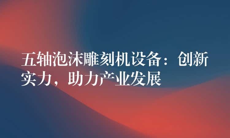 五轴泡沫雕刻机设备：创新实力，助力产业发展