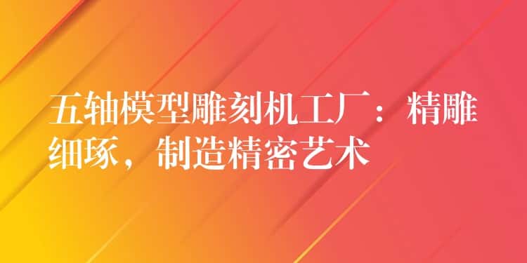 五轴模型雕刻机工厂：精雕细琢，制造精密艺术