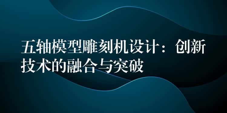 五轴模型雕刻机设计：创新技术的融合与突破