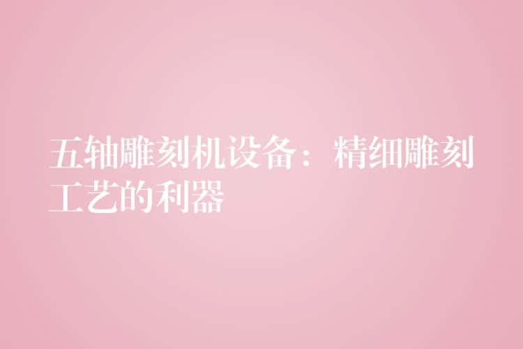 五轴雕刻机设备：精细雕刻工艺的利器
