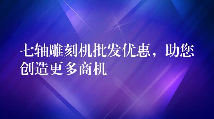 七轴雕刻机批发优惠，助您创造更多商机