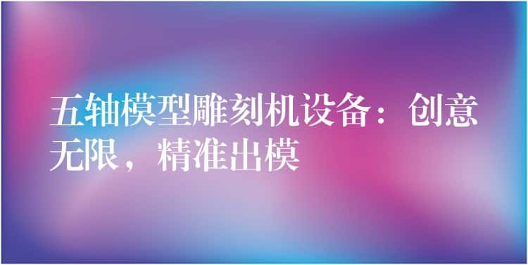 五轴模型雕刻机设备：创意无限，精准出模